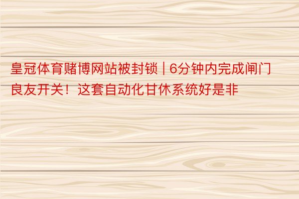 皇冠体育赌博网站被封锁 | 6分钟内完成闸门良友开关！这套自动化甘休系统好是非