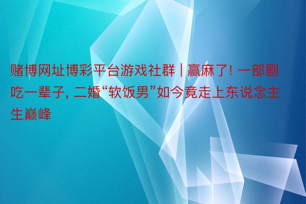 赌博网址博彩平台游戏社群 | 赢麻了! 一部剧吃一辈子, 二婚“软饭男”如今竟走上东说念主生巅峰