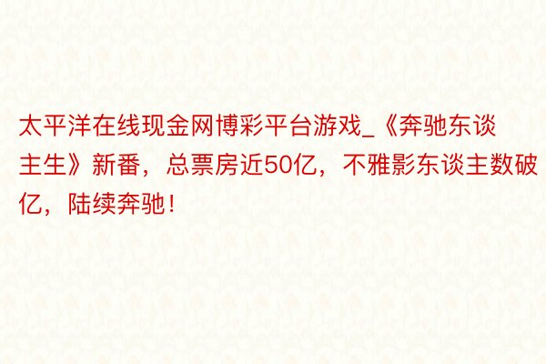 太平洋在线现金网博彩平台游戏_《奔驰东谈主生》新番，总票房近50亿，不雅影东谈主数破亿，陆续奔驰！