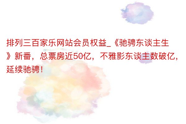 排列三百家乐网站会员权益_《驰骋东谈主生》新番，总票房近50亿，不雅影东谈主数破亿，延续驰骋！