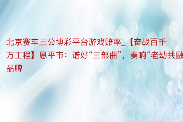 北京赛车三公博彩平台游戏赔率_【奋战百千万工程】恩平市：谱好“三部曲”，奏响“老幼共融”品牌