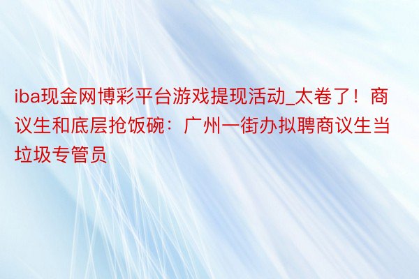 iba现金网博彩平台游戏提现活动_太卷了！商议生和底层抢饭碗：广州一街办拟聘商议生当垃圾专管员