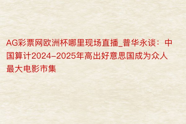 AG彩票网欧洲杯哪里现场直播_普华永谈：中国算计2024-2025年高出好意思国成为众人最大电影市集