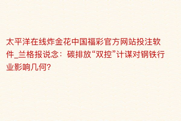 太平洋在线炸金花中国福彩官方网站投注软件_兰格报说念：碳排放“双控”计谋对钢铁行业影响几何？