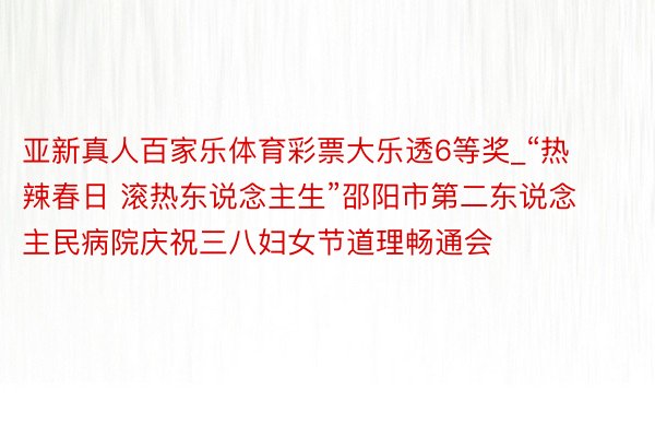 亚新真人百家乐体育彩票大乐透6等奖_“热辣春日 滚热东说念主生”邵阳市第二东说念主民病院庆祝三八妇女节道理畅通会