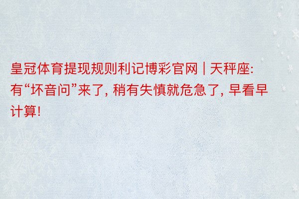 皇冠体育提现规则利记博彩官网 | 天秤座: 有“坏音问”来了, 稍有失慎就危急了, 早看早计算!