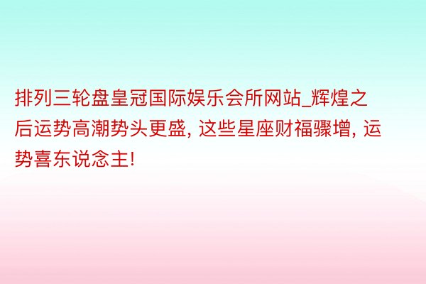 排列三轮盘皇冠国际娱乐会所网站_辉煌之后运势高潮势头更盛, 这些星座财福骤增, 运势喜东说念主!