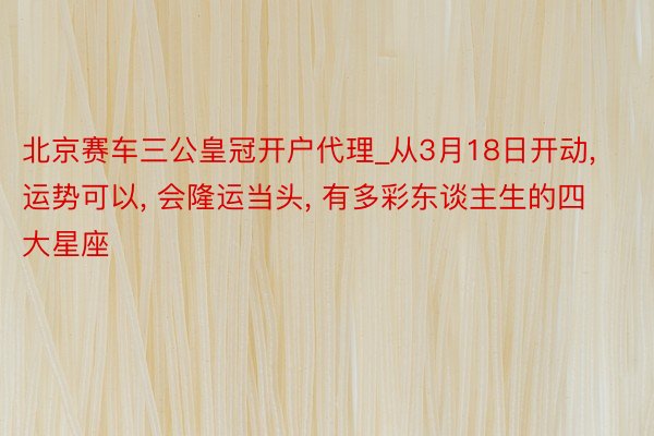 北京赛车三公皇冠开户代理_从3月18日开动, 运势可以, 会隆运当头, 有多彩东谈主生的四大星座