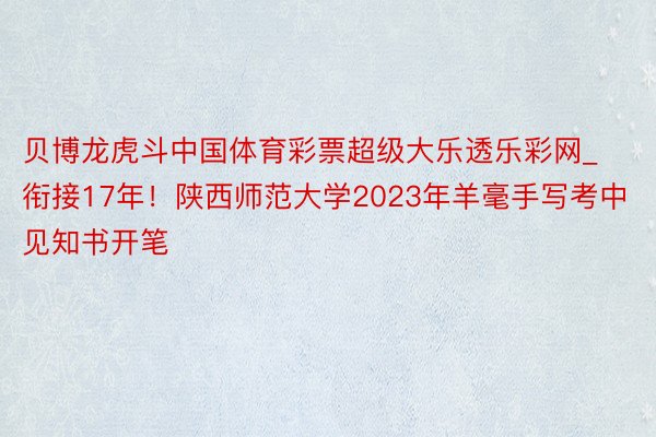 贝博龙虎斗中国体育彩票超级大乐透乐彩网_衔接17年！陕西师范大学2023年羊毫手写考中见知书开笔