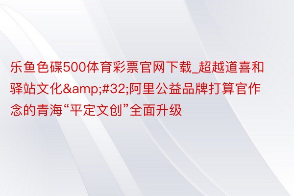 乐鱼色碟500体育彩票官网下载_超越道喜和驿站文化&#32;阿里公益品牌打算官作念的青海“平定文创”全面升级