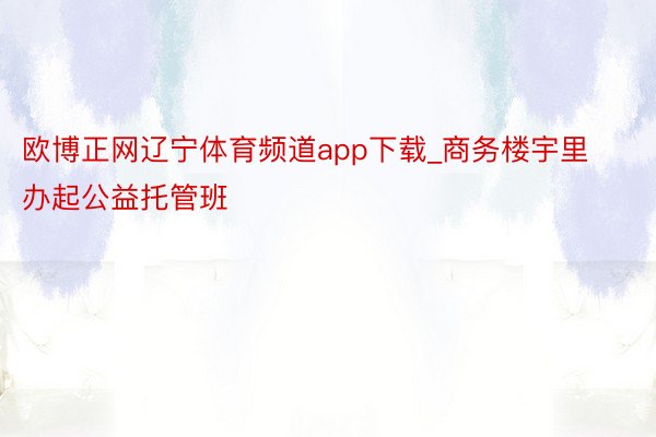 欧博正网辽宁体育频道app下载_商务楼宇里办起公益托管班