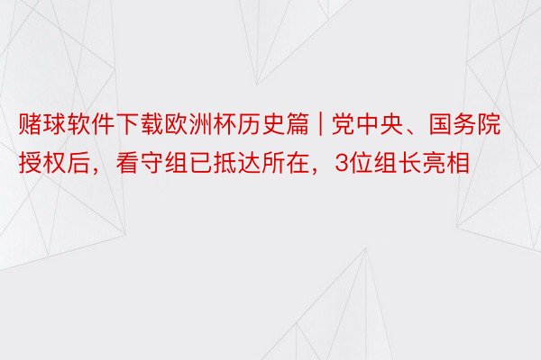 赌球软件下载欧洲杯历史篇 | 党中央、国务院授权后，看守组已抵达所在，3位组长亮相