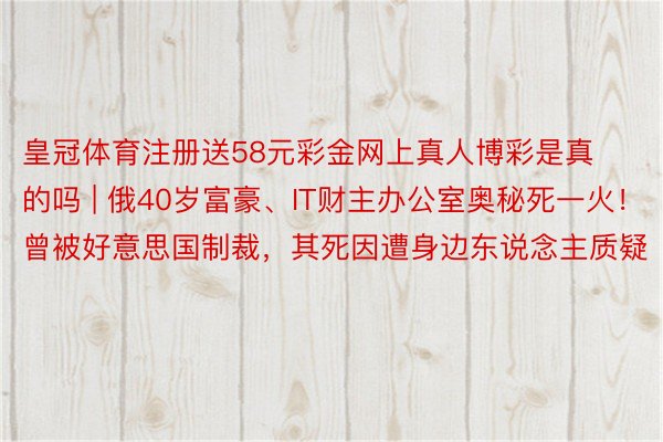 皇冠体育注册送58元彩金网上真人博彩是真的吗 | 俄40岁富豪、IT财主办公室奥秘死一火！曾被好意思国制裁，其死因遭身边东说念主质疑