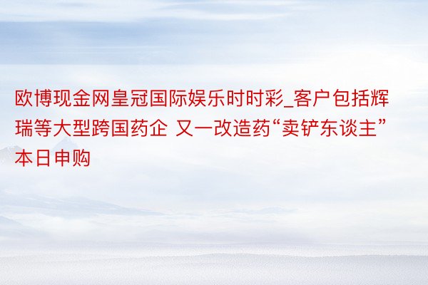 欧博现金网皇冠国际娱乐时时彩_客户包括辉瑞等大型跨国药企 又一改造药“卖铲东谈主”本日申购