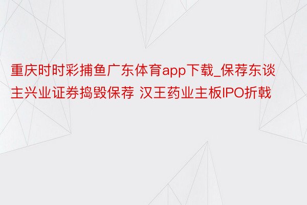 重庆时时彩捕鱼广东体育app下载_保荐东谈主兴业证券捣毁保荐 汉王药业主板IPO折戟