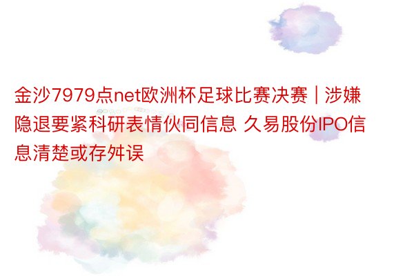 金沙7979点net欧洲杯足球比赛决赛 | 涉嫌隐退要紧科研表情伙同信息 久易股份IPO信息清楚或存舛误