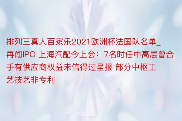 排列三真人百家乐2021欧洲杯法国队名单_再闯IPO 上海汽配今上会：7名时任中高层曾合手有供应商权益未信得过呈报 部分中枢工艺技艺非专利