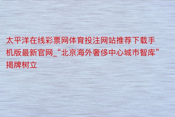 太平洋在线彩票网体育投注网站推荐下载手机版最新官网_“北京海外奢侈中心城市智库”揭牌树立