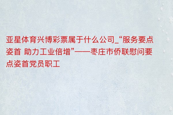 亚星体育兴博彩票属于什么公司_“服务要点姿首 助力工业倍增”——枣庄市侨联慰问要点姿首党员职工