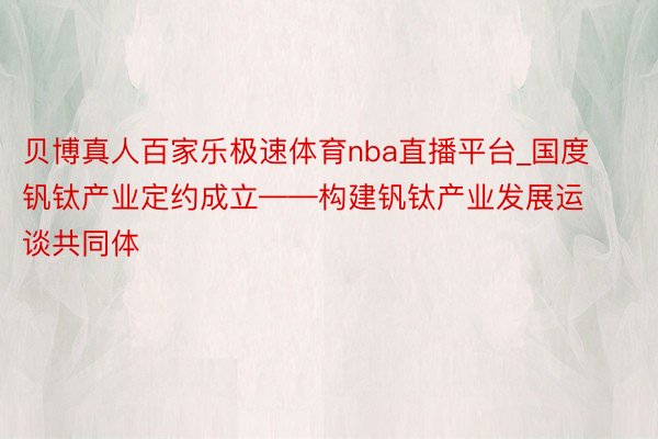 贝博真人百家乐极速体育nba直播平台_国度钒钛产业定约成立——构建钒钛产业发展运谈共同体