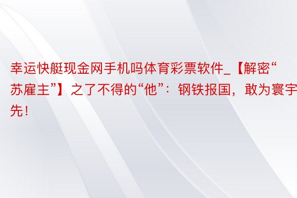 幸运快艇现金网手机吗体育彩票软件_【解密“苏雇主”】之了不得的“他”：钢铁报国，敢为寰宇先！