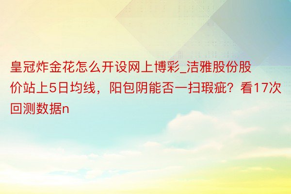 皇冠炸金花怎么开设网上博彩_洁雅股份股价站上5日均线，阳包阴能否一扫瑕疵？看17次回测数据n