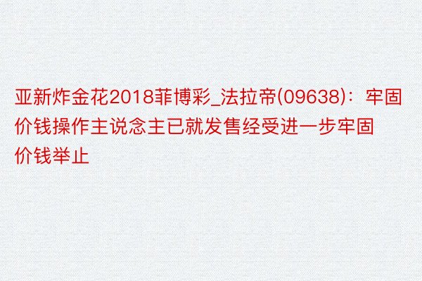 亚新炸金花2018菲博彩_法拉帝(09638)：牢固价钱操作主说念主已就发售经受进一步牢固价钱举止