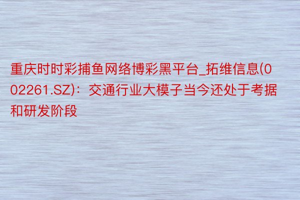 重庆时时彩捕鱼网络博彩黑平台_拓维信息(002261.SZ)：交通行业大模子当今还处于考据和研发阶段