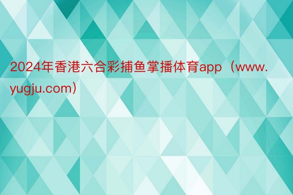 2024年香港六合彩捕鱼掌播体育app（www.yugju.com）