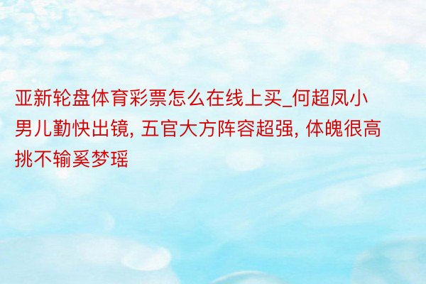 亚新轮盘体育彩票怎么在线上买_何超凤小男儿勤快出镜, 五官大方阵容超强, 体魄很高挑不输奚梦瑶