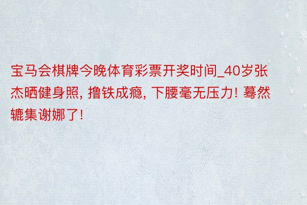 宝马会棋牌今晚体育彩票开奖时间_40岁张杰晒健身照, 撸铁成瘾, 下腰毫无压力! 蓦然辘集谢娜了!