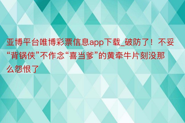 亚博平台唯博彩票信息app下载_破防了！不妥“背锅侠”不作念“喜当爹”的黄牵牛片刻没那么怨恨了