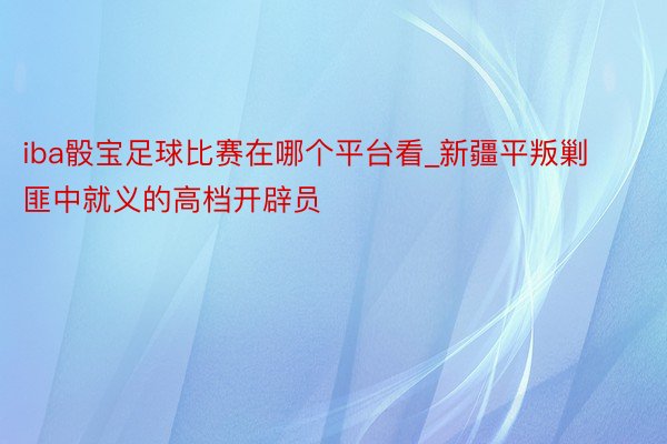 iba骰宝足球比赛在哪个平台看_新疆平叛剿匪中就义的高档开辟员