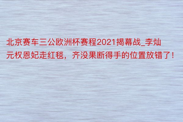 北京赛车三公欧洲杯赛程2021揭幕战_李灿元权恩妃走红毯，齐没果断得手的位置放错了！