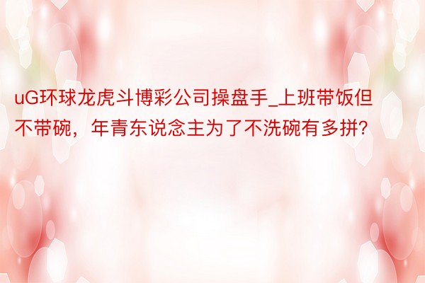 uG环球龙虎斗博彩公司操盘手_上班带饭但不带碗，年青东说念主为了不洗碗有多拼？