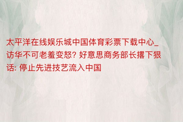 太平洋在线娱乐城中国体育彩票下载中心_访华不可老羞变怒? 好意思商务部长撂下狠话: 停止先进技艺流入中国