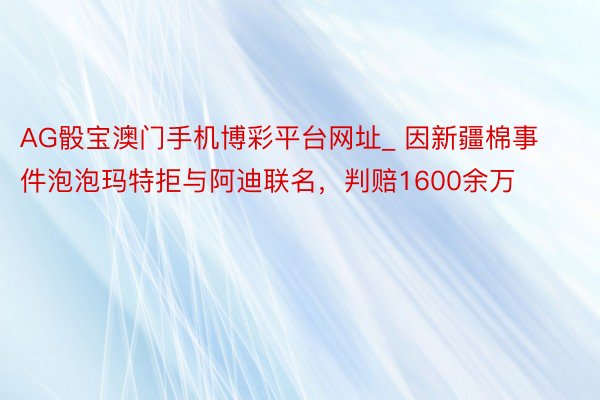 AG骰宝澳门手机博彩平台网址_ 因新疆棉事件泡泡玛特拒与阿迪联名，判赔1600余万