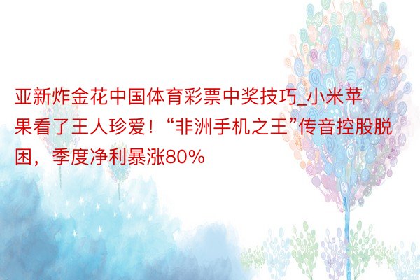 亚新炸金花中国体育彩票中奖技巧_小米苹果看了王人珍爱！“非洲手机之王”传音控股脱困，季度净利暴涨80%