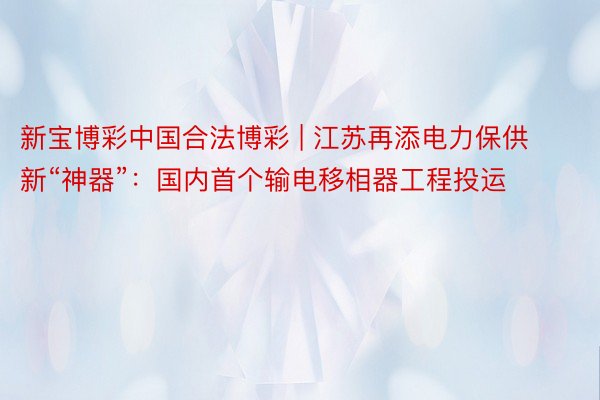 新宝博彩中国合法博彩 | 江苏再添电力保供新“神器”：国内首个输电移相器工程投运