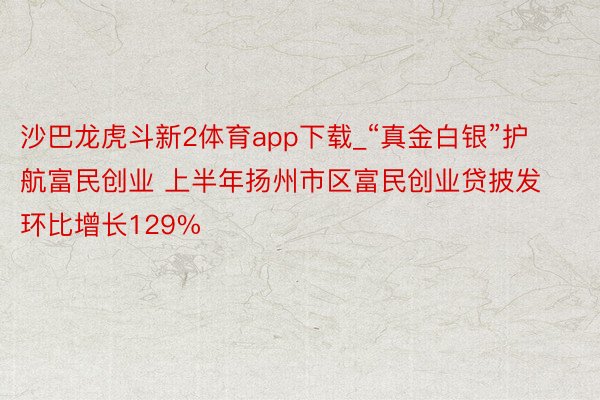 沙巴龙虎斗新2体育app下载_“真金白银”护航富民创业 上半年扬州市区富民创业贷披发环比增长129%