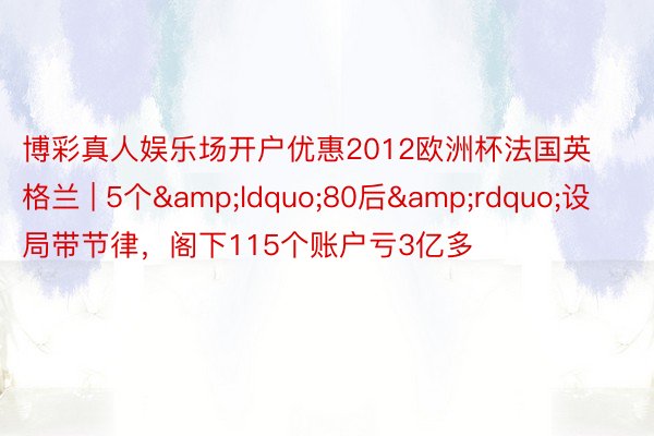 博彩真人娱乐场开户优惠2012欧洲杯法国英格兰 | 5个&ldquo;80后&rdquo;设局带节律，阁下115个账户亏3亿多