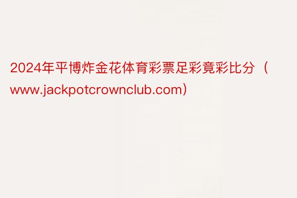 2024年平博炸金花体育彩票足彩竟彩比分（www.jackpotcrownclub.com）