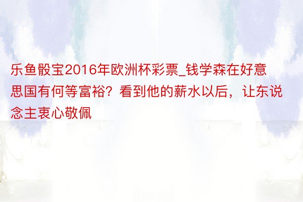 乐鱼骰宝2016年欧洲杯彩票_钱学森在好意思国有何等富裕？看到他的薪水以后，让东说念主衷心敬佩