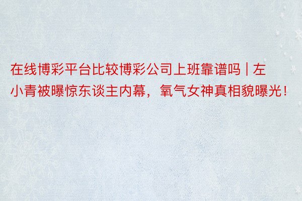 在线博彩平台比较博彩公司上班靠谱吗 | 左小青被曝惊东谈主内幕，氧气女神真相貌曝光！