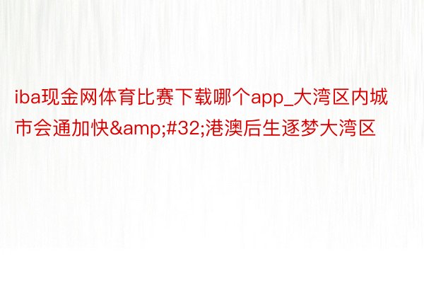 iba现金网体育比赛下载哪个app_大湾区内城市会通加快&#32;港澳后生逐梦大湾区