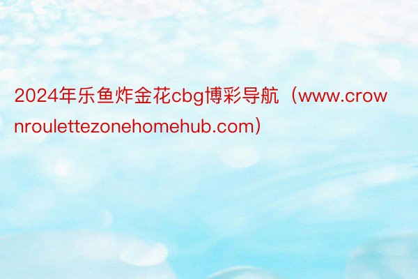 2024年乐鱼炸金花cbg博彩导航（www.crownroulettezonehomehub.com）