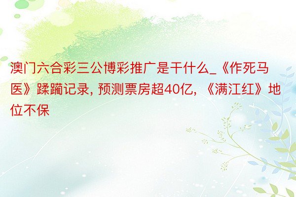 澳门六合彩三公博彩推广是干什么_《作死马医》蹂躏记录, 预测票房超40亿, 《满江红》地位不保