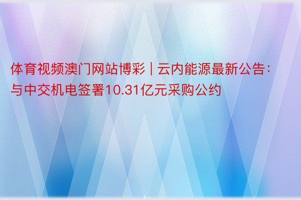 体育视频澳门网站博彩 | 云内能源最新公告：与中交机电签署10.31亿元采购公约