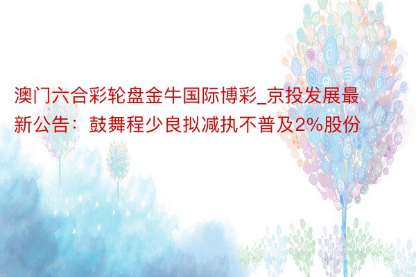 澳门六合彩轮盘金牛国际博彩_京投发展最新公告：鼓舞程少良拟减执不普及2%股份