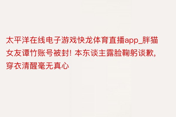 太平洋在线电子游戏快龙体育直播app_胖猫女友谭竹账号被封! 本东谈主露脸鞠躬谈歉， 穿衣清醒毫无真心